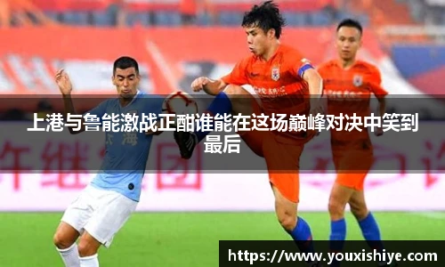 上港与鲁能激战正酣谁能在这场巅峰对决中笑到最后