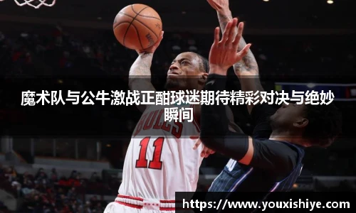 魔术队与公牛激战正酣球迷期待精彩对决与绝妙瞬间
